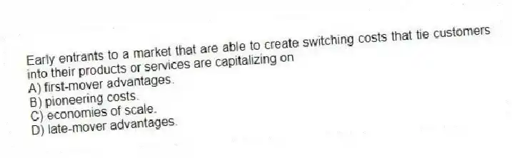 Early entrants to a market that are able to create switching costs that tie customers into their products or services are capitalizing on
A) first-mover advantages.
B) pioneering costs.
C) economies of scale.
D) late-mover advantages.
