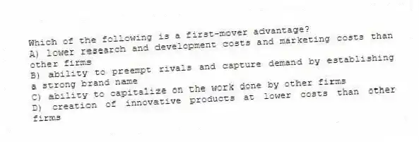 Which of the following is a first-mover advantage?
A) lower research and development costs and marketing costs than other firms
B) ability to preempt rivals and capture demand by establishing a strong brand name
C) ability to capitalize on the work done by other firms
D) creation of innovative products at lower costs than other firms