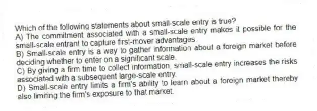 Which of the following statements about small-scale entry is true?
A) The commitment associated with a small-scale entry makes it possible for the small-scale entrant to capture first-mover advantages.
B) Small-scale entry is a way to gather information about a foreign market before deciding whether to enter on a significant scale.
C) By giving a firm time to collect information, small-scale entry increases the risks associated with a subsequent large-scale entry.
D) Small-scale entry limits a firm's ability to learn about a foreign market thereby also limiting the firm's exposure to that market.