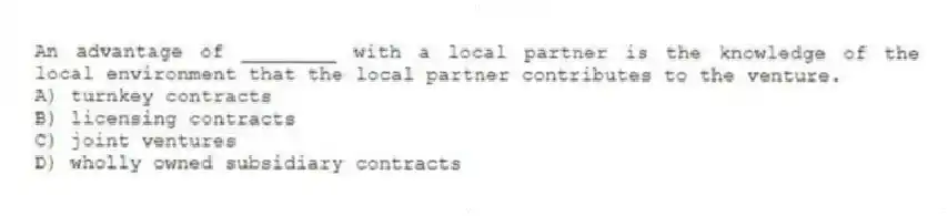 An advantage of ________ with a local partner is the knowledge of the local environment that the local partner contributes to the venture.
A) turnkey contracts
B) licensing contracts
C) joint ventures
D) wholly owned subsidiary contracts