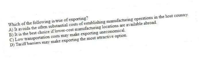 Which of the following is true of exporting?
A) It avoids the often substantial costs of establishing manufacturing operations in the host country.
B) It is the best choice if lower-cost manufacturing locations are available abroad.
C) Low transportation costs may make exporting uneconomical.
D) Tariff barriers may make exporting the most attractive option.