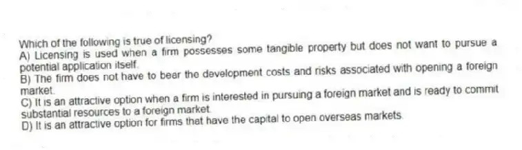 Which of the following is true of licensing?
A) Licensing is used when a firm possesses some tangible property but does not want to pursue a potential application itself.
B) The firm does not have to bear the development costs and risks associated with opening a foreign market.
C) It is an attractive option when a firm is interested in pursuing a foreign market and is ready to commit substantial resources to a foreign market.
D) It is an attractive option for firms that have the capital to open overseas markets.