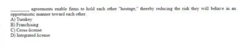 ________ agreements enable firms to hold each other "hostage," thereby reducing the risk they will behave in an opportunistic manner toward each other.
A) Turnkey
B) Franchising
C) Cross-license
D) Integrated license
