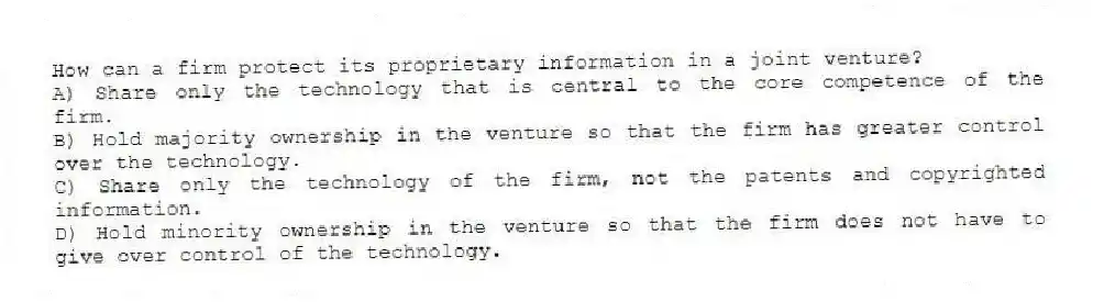 How can a firm protect its proprietary information in a joint venture?
A) Share only the technology that is central to the core competence of the firm.
B) Hold majority ownership in the venture so that the firm has greater control over the technology.
C) Share only the technology of the firm, not the patents and copyrighted information.
D) Hold minority ownership in the venture so that the firm does not have to give over control of the technology.