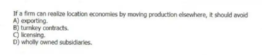 If a firm can realize location economies by moving production elsewhere, it should avoid
A) exporting.
B) turnkey contracts.
C) licensing.
D) wholly owned subsidiaries.