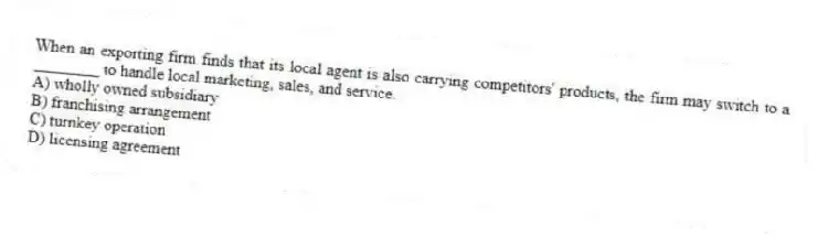 When an exporting firm finds that its local agent is also carrying competitors' products, the firm may switch to a ________ to handle local marketing, sales, and service.
A) wholly owned subsidiary
B) franchising arrangement
C) turnkey operation
D) licensing agreement