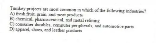 Turnkey projects are most common in which of the following industries?
A) fresh fruit, grain, and meat products
B) chemical, pharmaceutical, and metal refining
C) consumer durables, computer peripherals, and automotive parts
D) apparel, shoes, and leather products