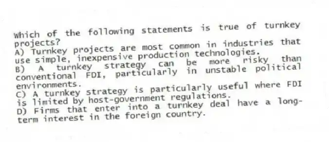 Which of the following statements is true of turnkey projects?
A) Turnkey projects are most common in industries that use simple, inexpensive production technologies.
B) A turnkey strategy can be more risky than conventional FDI, particularly in unstable political environments.
C) A turnkey strategy is particularly useful where FDI is limited by host-government regulations.
D) Firms that enter into a turnkey deal have a long-term interest in the foreign country.
