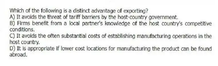 Which of the following is a distinct advantage of exporting?
A) It avoids the threat of tariff barriers by the host-country government.
B) Firms benefit from a local partner's knowledge of the host country's competitive conditions.
C) It avoids the often substantial costs of establishing manufacturing operations in the host country.
D) It is appropriate if lower cost locations for manufacturing the product can be found abroad.