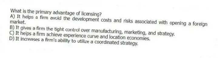 What is the primary advantage of licensing?
A) It helps a firm avoid the development costs and risks associated with opening a foreign market.
B) It gives a firm the tight control over manufacturing, marketing, and strategy.
C) It helps a firm achieve experience curve and location economies.
D) It increases a firm's ability to utilize a coordinated strategy.