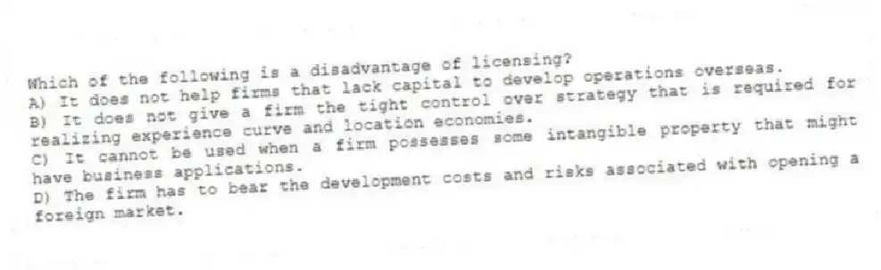 Which of the following is a disadvantage of licensing?
A) It does not help firms that lack capital to develop operations overseas.
B) It does not give a firm the tight control over strategy that is required for realizing experience curve and location economies.
C) It cannot be used when a firm possesses some intangible property that might have business applications.
D) The firm has to bear the development costs and risks associated with opening a foreign market.