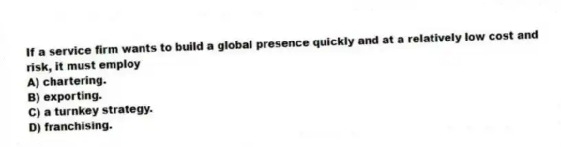 If a service firm wants to build a global presence quickly and at a relatively low cost and risk, it must employ
A) chartering.
B) exporting.
C) a turnkey strategy.
D) franchising.