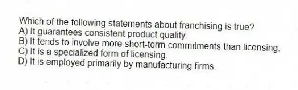 Which of the following statements about franchising is true?
A) It guarantees consistent product quality.
B) It tends to involve more short-term commitments than licensing.
C) It is a specialized form of licensing.
D) It is employed primarily by manufacturing firms.
