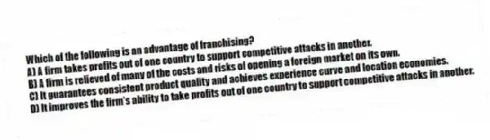 Which of the following is an advantage of franchising?
A) A firm takes profits out of one country to support competitive attacks in another.
B) A firm is relieved of many of the costs and risks of opening a foreign market on its own.
C) It guarantees consistent product quality and achieves experience curve and location economies.
D) It improves the firm's ability to take profits out of one country to support competitive attacks in another.