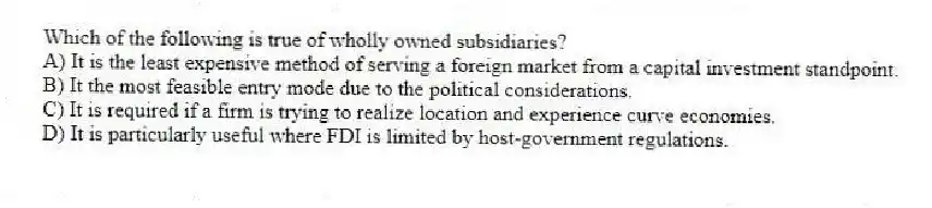 Which of the following is true of wholly owned subsidiaries?
A) It is the least expensive method of serving a foreign market from a capital investment standpoint.
B) It the most feasible entry mode due to the political considerations.
C) It is required if a firm is trying to realize location and experience curve economies.
D) It is particularly useful where FDI is limited by host-government regulations.