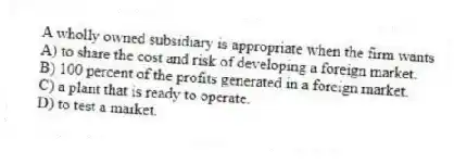 A wholly owned subsidiary is appropriate when the firm wants
A) to share the cost and risk of developing a foreign market.
B) 100 percent of the profits generated in a foreign market.
C) a plant that is ready to operate.
D) to test a market.