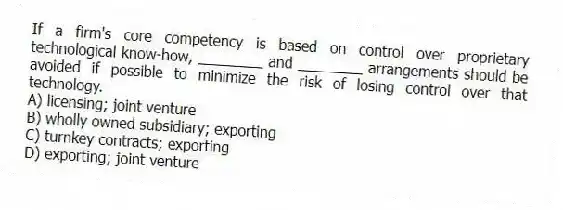 If a firm's core competency is based on control over proprietary technological know-how, ________ and ________ arrangements should be avoided if possible to minimize the risk of losing control over that technology.
A) licensing; joint venture
B) wholly owned subsidiary; exporting
C) turnkey contracts; exporting
D) exporting; joint venture