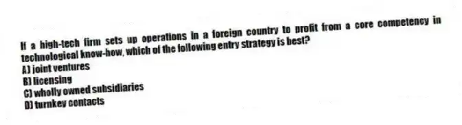 If a high-tech firm sets up operations in a foreign country to profit from a core competency in technological know-how, which of the following entry strategy is best?
A) joint ventures
B) licensing
C) wholly owned subsidiaries
D) turnkey contacts