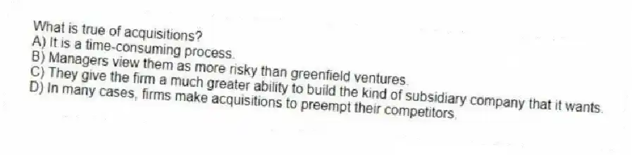 What is true of acquisitions?
A) It is a time-consuming process.
B) Managers view them as more risky than greenfield ventures.
C) They give the firm a much greater ability to build the kind of subsidiary company that it wants.
D) In many cases, firms make acquisitions to preempt their competitors.
