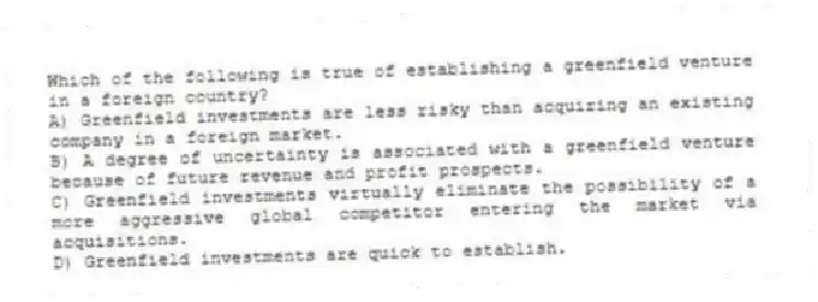 Which of the following is true of establishing a greenfield venture in a foreign country?
A) Greenfield investments are less risky than acquiring an existing company in a foreign market.
B) A degree of uncertainty is associated with a greenfield venture because of future revenue and profit prospects.
C) Greenfield investments virtually eliminate the possibility of a more aggressive global competitor entering the market via acquisitions.
D) Greenfield investments are quick to establish.