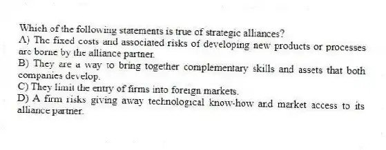 Which of the following statements is true of strategic alliances?
A) The fixed costs and associated risks of developing new products or processes are borne by the alliance partner.
B) They are a way to bring together complementary skills and assets that both companies develop.
C) They limit the entry of firms into foreign markets.
D) A firm risks giving away technological know-how and market access to its alliance partner.