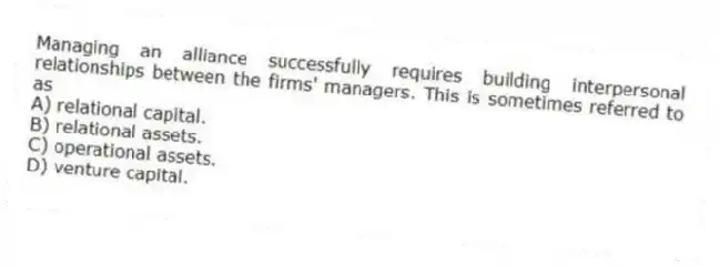 Managing an alliance successfully requires building interpersonal relationships between the firms' managers. This is sometimes referred to as
A) relational capital.
B) relational assets.
C) operational assets.
D) venture capital.