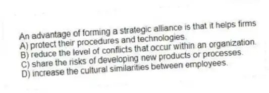 An advantage of forming a strategic alliance is that it helps firms
A) protect their procedures and technologies.
B) reduce the level of conflicts that occur within an organization.
C) share the risks of developing new products or processes.
D) increase the cultural similarities between employees.