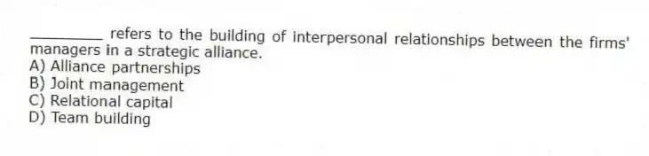 ________ refers to the building of interpersonal relationships between the firms' managers in a strategic alliance.
A) Alliance partnerships
B) Joint management
C) Relational capital
D) Team building