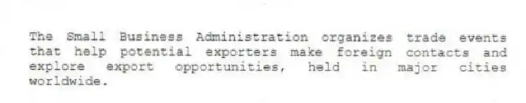 The Small Business Administration organizes trade events that help potential exporters make foreign contacts and explore export opportunities, held in major cities worldwide.