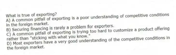 What is true of exporting?
A) A common pitfall of exporting is a poor understanding of competitive conditions in the foreign market.
B) Securing financing is rarely a problem for exporters.
C) A common pitfall of exporting is trying too hard to customize a product offering rather than "sticking with what you know."
D) Most exporters have a very good understanding of the competitive conditions in the foreign market.