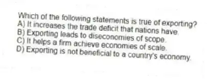 Which of the following statements is true of exporting?
A) It increases the trade deficit that nations have.
B) Exporting leads to diseconomies of scope.
C) It helps a firm achieve economies of scale.
D) Exporting is not beneficial to a country's economy.