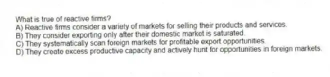 What is true of reactive firms?
A) Reactive firms consider a variety of markets for selling their products and services.
B) They consider exporting only after their domestic market is saturated.
C) They systematically scan foreign markets for profitable export opportunities.
D) They create excess productive capacity and actively hunt for opportunities in foreign markets.