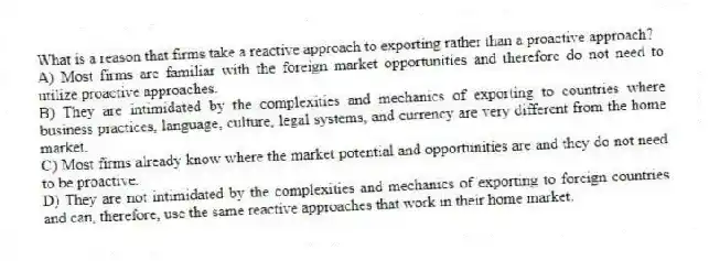 What is a reason that firms take a reactive approach to exporting rather than a proactive approach?
A) Most firms are familiar with the foreign market opportunities and therefore do not need to utilize proactive approaches.
B) They are intimidated by the complexities and mechanics of exporting to countries where business practices, language, culture, legal systems, and currency are very different from the home market.
C) Most firms already know where the market potential and opportunities are and they do not need to be proactive.
D) They are not intimidated by the complexities and mechanics of exporting to foreign countries and can, therefore, use the same reactive approaches that work in their home market.