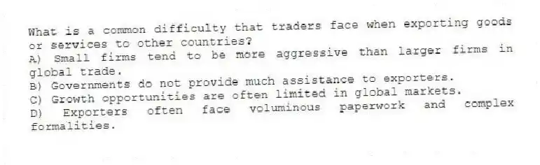 What is a common difficulty that traders face when exporting goods or services to other countries?
A) Small firms tend to be more aggressive than larger firms in global trade.
B) Governments do not provide much assistance to exporters.
C) Growth opportunities are often limited in global markets.
D) Exporters often face voluminous paperwork and complex formalities.