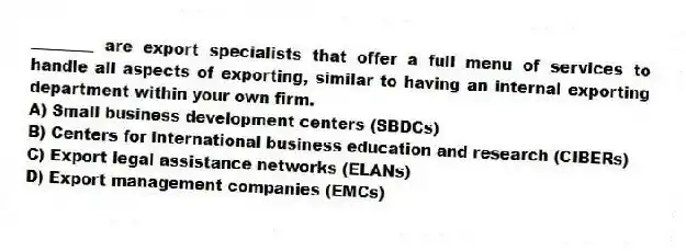 ________ are export specialists that offer a full menu of services to handle all aspects of exporting, similar to having an internal exporting department within your own firm.
A) Small business development centers (SBDCs)
B) Centers for international business education and research (CIBERs)
C) Export legal assistance networks (ELANs)
D) Export management companies (EMCs)
