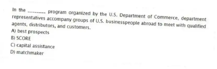 In the ________ program organized by the U.S. Department of Commerce, department representatives accompany groups of U.S. businesspeople abroad to meet with qualified agents, distributors, and customers.
A) best prospects
B) SCORE
C) capital assistance
D) matchmaker