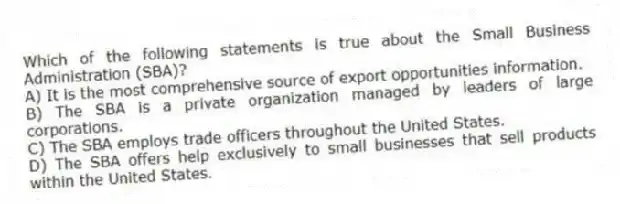 Which of the following statements is true about the Small Business Administration (SBA)?
A) It is the most comprehensive source of export opportunities information.
B) The SBA is a private organization managed by leaders of large corporations.
C) The SBA employs trade officers throughout the United States.
D) The SBA offers help exclusively to small businesses that sell products within the United States.
