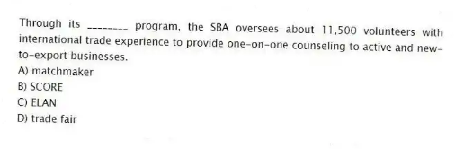 Through its ________ program, the SBA oversees about 11,500 volunteers with international trade experience to provide one-on-one counseling to active and new-to-export businesses.
A) matchmaker
B) SCORE
C) ELAN
D) trade fair