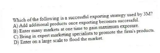 Which of the following is a successful exporting strategy used by 3M?
A) Add additional products once exporting becomes successful.
B) Enter many markets at one time to gain maximum exposure.
C) Bring in expert marketing specialists to promote the firm's products.
D) Enter on a large scale to flood the market.