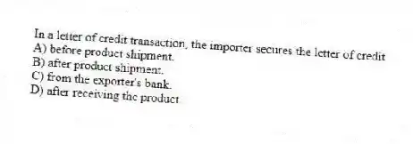 In a letter of credit transaction, the importer secures the letter of credit
A) before product shipment.
B) after product shipment.
C) from the exporter's bank.
D) after receiving the product.