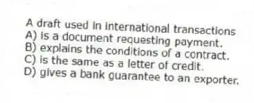A draft used in international transactions
A) is a document requesting payment.
B) explains the conditions of a contract.
C) is the same as a letter of credit.
D) gives a bank guarantee to an exporter.