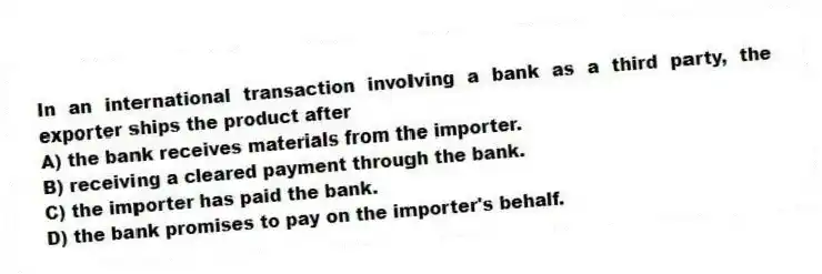 In an international transaction involving a bank as a third party, the exporter ships the product after
A) the bank receives materials from the importer.
B) receiving a cleared payment through the bank.
C) the importer has paid the bank.
D) the bank promises to pay on the importer's behalf.