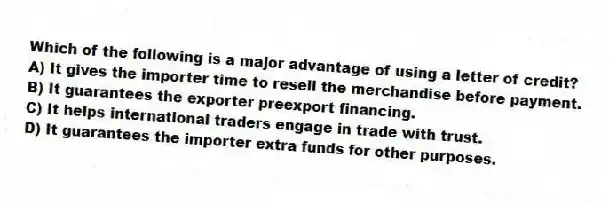 Which of the following is a major advantage of using a letter of credit?
A) It gives the importer time to resell the merchandise before payment.
B) It guarantees the exporter preexport financing.
C) It helps international traders engage in trade with trust.
D) It guarantees the importer extra funds for other purposes.
