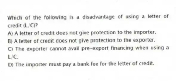 Which of the following is a disadvantage of using a letter of credit (L/C)?
A) A letter of credit does not give protection to the importer.
B) A letter of credit does not give protection to the exporter.
C) The exporter cannot avail pre-export financing when using a L/C.
D) The importer must pay a bank fee for the letter of credit.