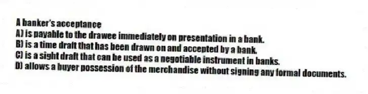 A banker's acceptance
A) is payable to the drawee immediately on presentation in a bank.
B) is a time draft that has been drawn on and accepted by a bank.
C) is a sight draft that can be used as a negotiable instrument in banks.
D) allows a buyer possession of the merchandise without signing any formal documents.