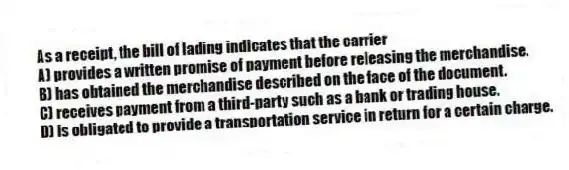 As a receipt, the bill of lading indicates that the carrier
A) provides a written promise of payment before releasing the merchandise.
B) has obtained the merchandise described on the face of the document.
C) receives payment from a third-party such as a bank or trading house.
D) is obligated to provide a transportation service in return for a certain charge.