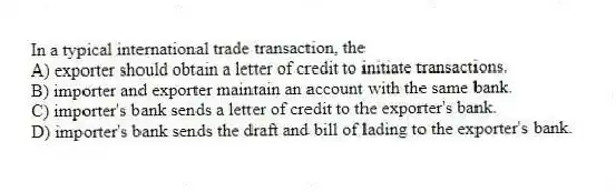 In a typical international trade transaction, the
A) exporter should obtain a letter of credit to initiate transactions.
B) importer and exporter maintain an account with the same bank.
C) importer's bank sends a letter of credit to the exporter's bank.
D) importer's bank sends the draft and bill of lading to the exporter's bank.