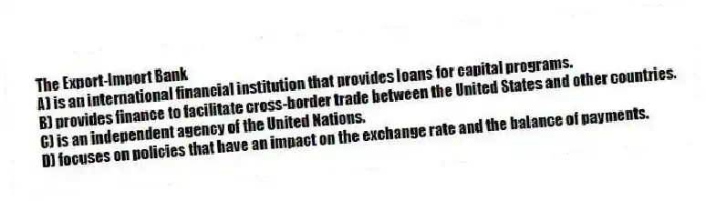 The Export-Import Bank
A) is an international financial institution that provides loans for capital programs.
B) provides finance to facilitate cross-border trade between the United States and other countries.
C) is an independent agency of the United Nations.
D) focuses on policies that have an impact on the exchange rate and the balance of payments.