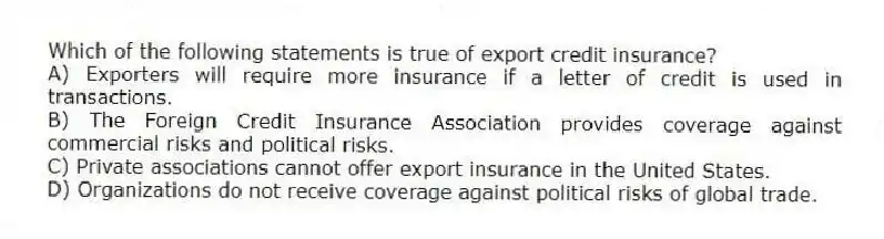 Which of the following statements is true of export credit insurance?
A) Exporters will require more insurance if a letter of credit is used in transactions.
B) The Foreign Credit Insurance Association provides coverage against commercial risks and political risks.
C) Private associations cannot offer export insurance in the United States.
D) Organizations do not receive coverage against political risks of global trade.