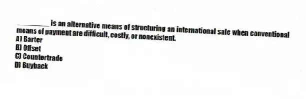 ________ is an alternative means of structuring an international sale when conventional means of payment are difficult, costly, or nonexistent.
A) Barter
B) Offset
C) Countertrade
D) Buyback